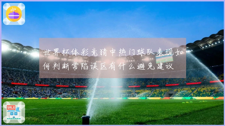 世界杯体彩竞猜中热门球队表现如何判断常陷误区有什么避免建议