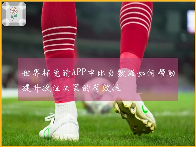 世界杯竞猜APP中比分数据如何帮助提升投注决策的有效性