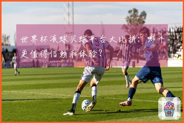 世界杯滚球买球平台大比拼：哪个更值得信赖和体验？